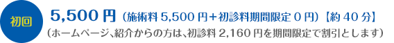 初回：5,500円（施術料5,500円＋初診料期間限定0円）【約40分】（ホームページ、紹介からの方は、初診料2,160円を期間限定で割引とします）